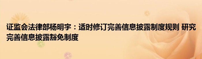 证监会法律部杨明宇:适时修订完善信息披露制度规则 研究完善信息披露豁免制度