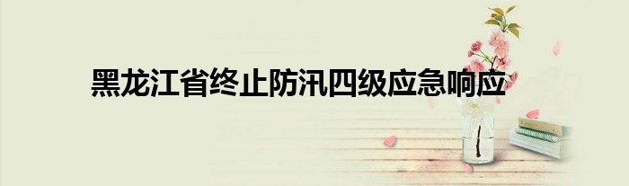 黑龙江省终止防汛四级应急响应