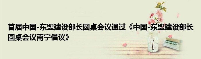 首届中国-东盟建设部长圆桌会议通过《中国-东盟建设部长圆桌会议南宁倡议》