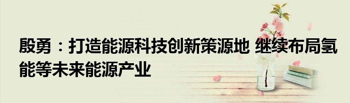 殷勇:打造能源科技创新策源地 继续布局氢能等未来能源产业