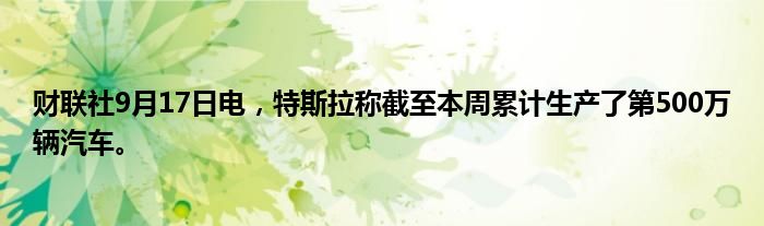 财联社9月17日电,特斯拉称截至本周累计生产了第500万辆汽车。