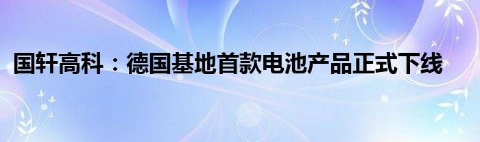 国轩高科:德国基地首款电池产品正式下线