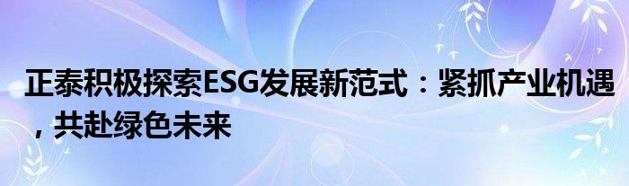 正泰积极探索ESG发展新范式:紧抓产业机遇,共赴绿色未来