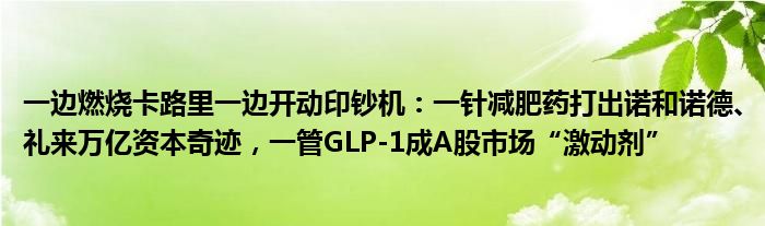 一边燃烧卡路里一边开动印钞机:一针减肥药打出诺和诺德、礼来万亿资本奇迹,一管GLP-1成A股市场“激动剂”