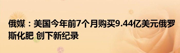 俄媒:美国今年前7个月购买9.44亿美元俄罗斯化肥 创下新纪录