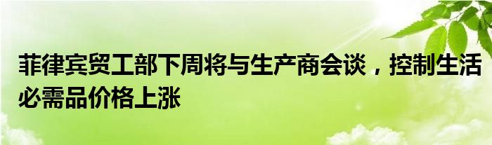 菲律宾贸工部下周将与生产商会谈,控制生活必需品价格上涨