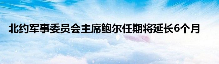 北约军事委员会主席鲍尔任期将延长6个月