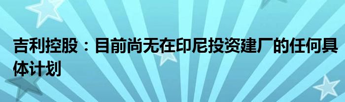 吉利控股:目前尚无在印尼投资建厂的任何具体计划