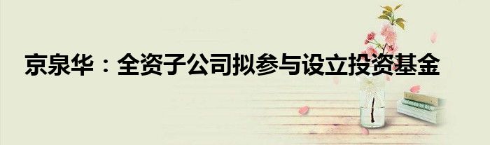 京泉华:全资子公司拟参与设立投资基金
