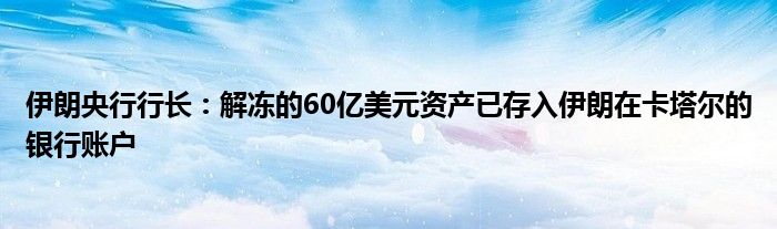 伊朗央行行长:解冻的60亿美元资产已存入伊朗在卡塔尔的银行账户