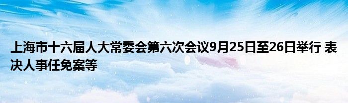 上海市十六届人大常委会第六次会议9月25日至26日举行 表决人事任免案等