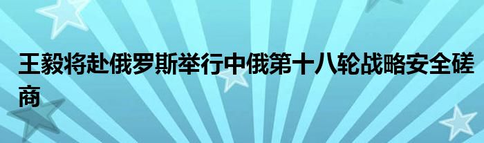 王毅将赴俄罗斯举行中俄第十八轮战略安全磋商