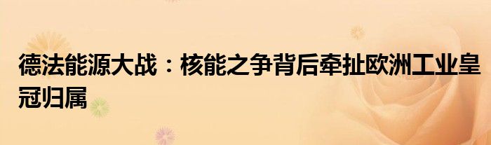 德法能源大战:核能之争背后牵扯欧洲工业皇冠归属