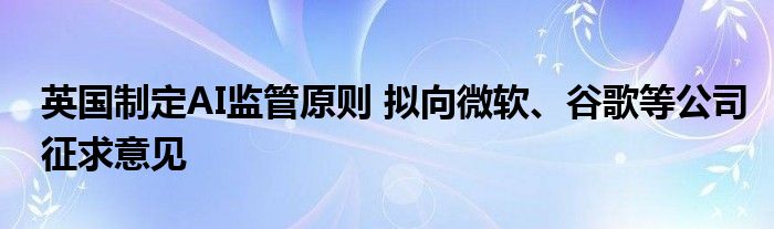 英国制定AI监管原则 拟向微软、谷歌等公司征求意见