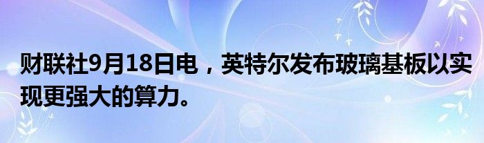 财联社9月18日电，英特尔发布玻璃基板以实现更强大的算力。