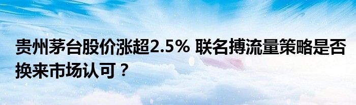 贵州茅台股价涨超2.5% 联名搏流量策略是否换来市场认可?
