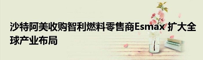 沙特阿美收购智利燃料零售商Esmax 扩大全球产业布局