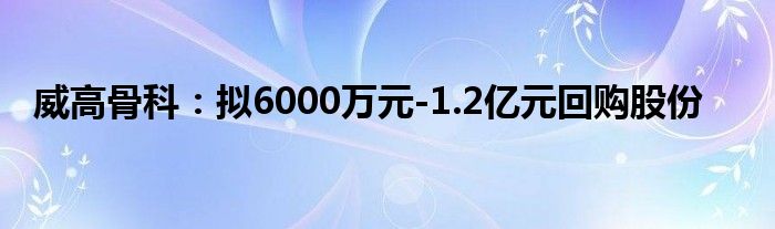 威高骨科:拟6000万元-1.2亿元回购股份