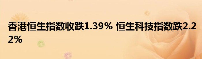 香港恒生指数收跌1.39% 恒生科技指数跌2.22%