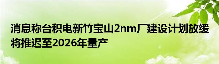 消息称台积电新竹宝山2nm厂建设计划放缓 将推迟至2026年量产