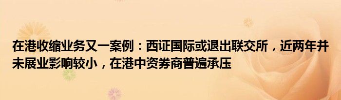 在港收缩业务又一案例:西证国际或退出联交所,近两年并未展业影响较小,在港中资券商普遍承压