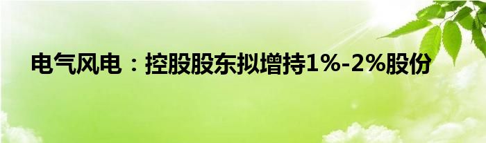 电气风电:控股股东拟增持1%-2%股份