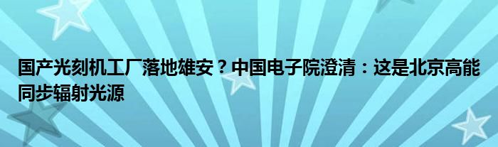 国产光刻机工厂落地雄安?中国电子院澄清:这是北京高能同步辐射光源