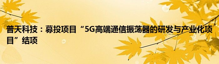 普天科技:募投项目“5G高端通信振荡器的研发与产业化项目”结项