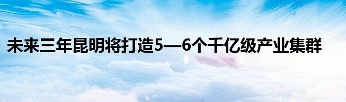 未来三年昆明将打造5—6个千亿级产业集群