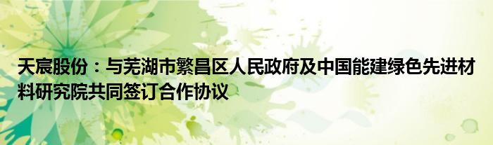 天宸股份:与芜湖市繁昌区人民政府及中国能建绿色先进材料研究院共同签订合作协议