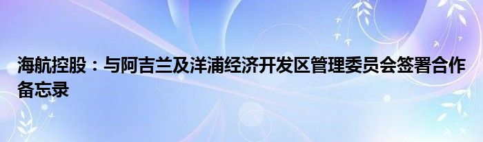 海航控股:与阿吉兰及洋浦经济开发区管理委员会签署合作备忘录