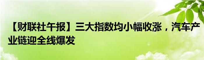 【财联社午报】三大指数均小幅收涨,汽车产业链迎全线爆发