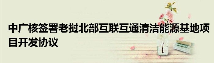 中广核签署老挝北部互联互通清洁能源基地项目开发协议
