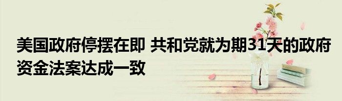 美国政府停摆在即 共和党就为期31天的政府资金法案达成一致
