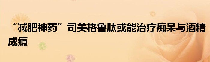 “减肥神药”司美格鲁肽或能治疗痴呆与酒精成瘾
