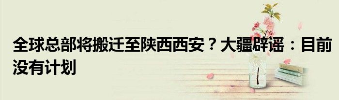 全球总部将搬迁至陕西西安?大疆辟谣:目前没有计划