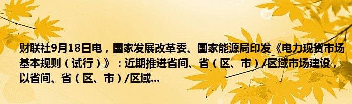 财联社9月18日电,国家发展改革委、国家能源局印发《电力现货市场基本规则(试行)》:近期推进省间、省(区、市)/区域市场建设,以省间、省(区、市)/区域...