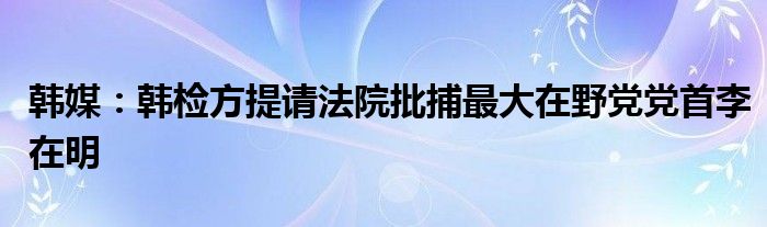 韩媒：韩检方提请法院批捕最大在野党党首李在明