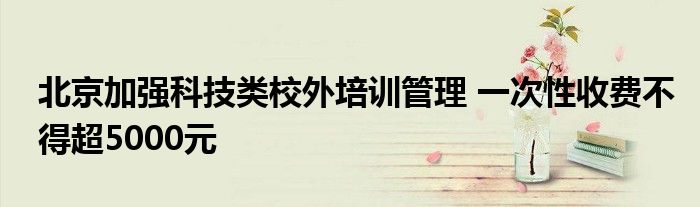 北京加强科技类校外培训管理 一次性收费不得超5000元