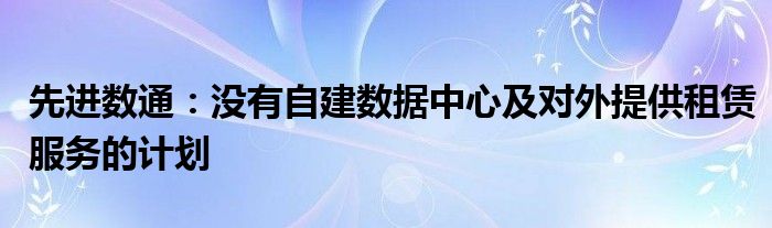 先进数通:没有自建数据中心及对外提供租赁服务的计划