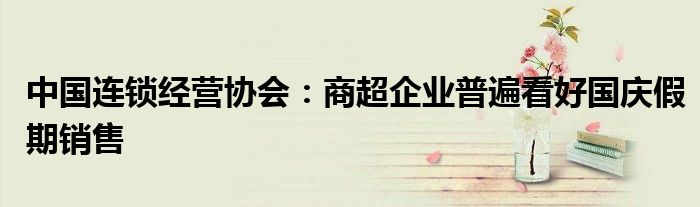 中国连锁经营协会:商超企业普遍看好国庆假期销售