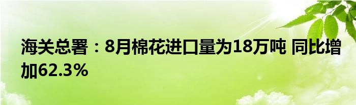 海关总署：8月棉花进口量为18万吨 同比增加62.3%