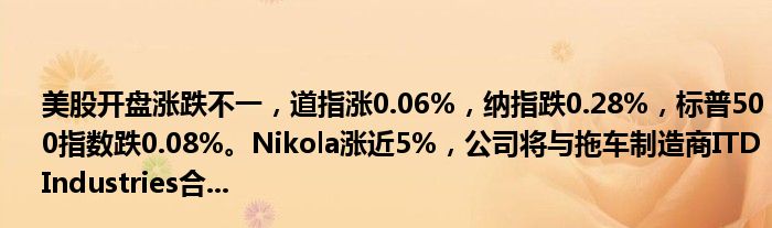 美股开盘涨跌不一,道指涨0.06%,纳指跌0.28%,标普500指数跌0.08%。Nikola涨近5%,公司将与拖车制造商ITD Industries合...