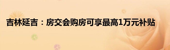 吉林延吉:房交会购房可享最高1万元补贴