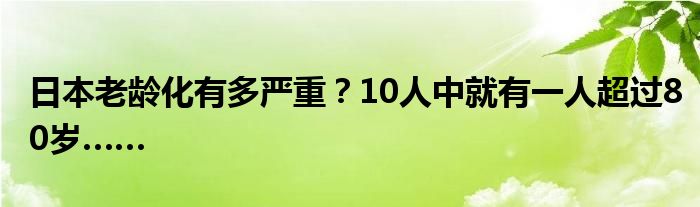 日本老龄化有多严重?10人中就有一人超过80岁……