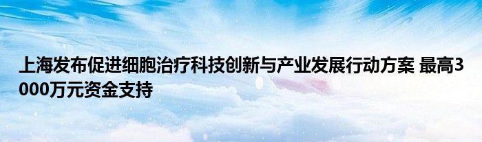 上海发布促进细胞治疗科技创新与产业发展行动方案 最高3000万元资金支持