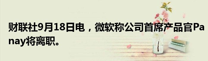 财联社9月18日电，微软称公司首席产品官Panay将离职。