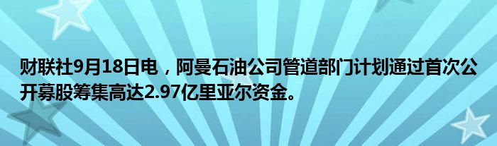 财联社9月18日电,阿曼石油公司管道部门计划通过首次公开募股筹集高达2.97亿里亚尔资金。