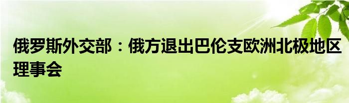 俄罗斯外交部:俄方退出巴伦支欧洲北极地区理事会