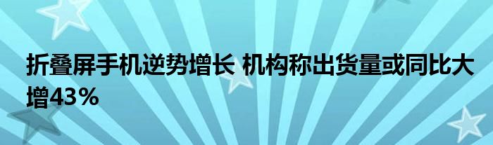 折叠屏手机逆势增长 机构称出货量或同比大增43%